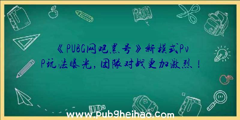 《PUBG网吧黑号》新模式PvP玩法曝光，团队对战更加激烈！