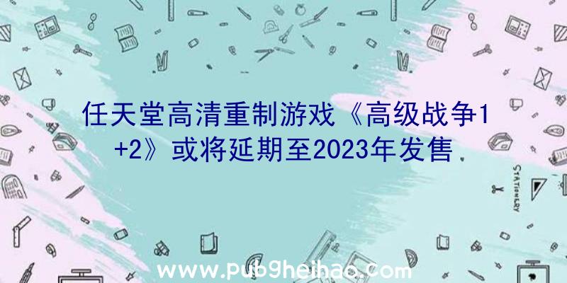 任天堂高清重制游戏《高级战争1+2》或将延期至2023年发售