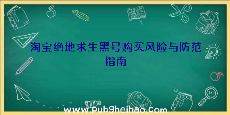 淘宝绝地求生黑号购买风险与防范指南