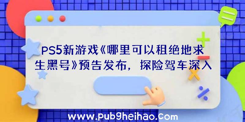 PS5新游戏《哪里可以租绝地求生黑号》预告发布，探险驾车深入禁区