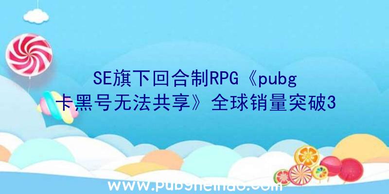 SE旗下回合制RPG《pubg卡黑号无法共享》全球销量突破300万