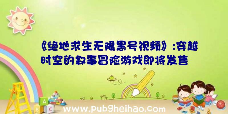 《绝地求生无限黑号视频》:穿越时空的叙事冒险游戏即将发售