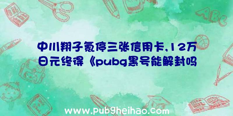 中川翔子氪停三张信用卡,12万日元终得《pubg黑号能解封吗》白色明日香